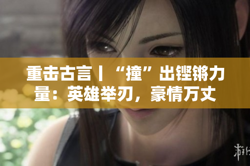 重击古言丨“撞”出铿锵力量：英雄举刃，豪情万丈