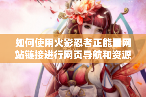 如何使用火影忍者正能量网站链接进行网页导航和资源浏览？