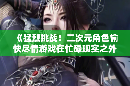 《猛烈挑战！二次元角色愉快尽情游戏在忙碌现实之外》