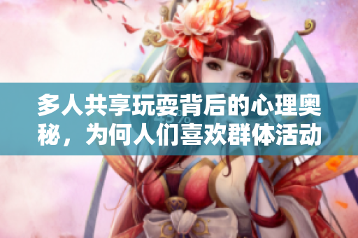 多人共享玩耍背后的心理奥秘，为何人们喜欢群体活动？