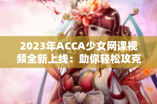 2023年ACCA少女网课视频全新上线：助你轻松攻克会计考试！