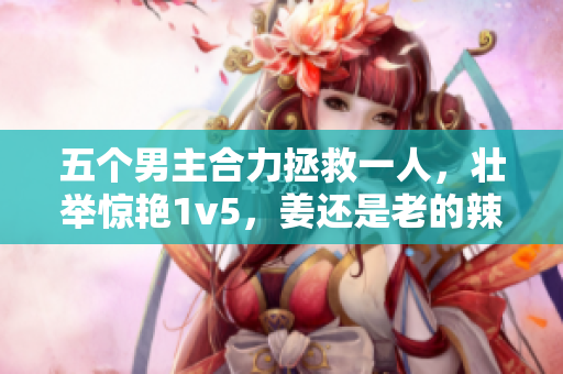 五个男主合力拯救一人，壮举惊艳1v5，姜还是老的辣
