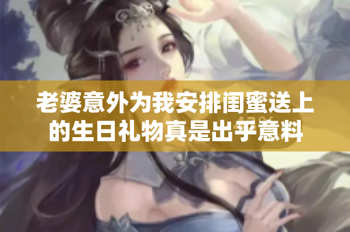 老婆意外为我安排闺蜜送上的生日礼物真是出乎意料