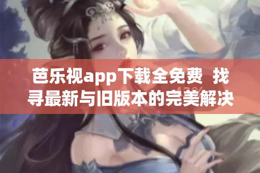 芭乐视app下载全免费  找寻最新与旧版本的完美解决方案!