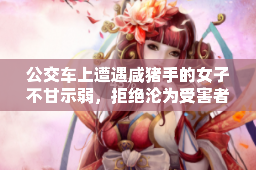 公交车上遭遇咸猪手的女子不甘示弱，拒绝沦为受害者