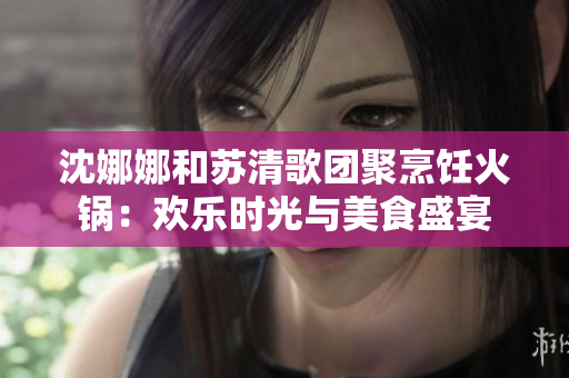 沈娜娜和苏清歌团聚烹饪火锅：欢乐时光与美食盛宴