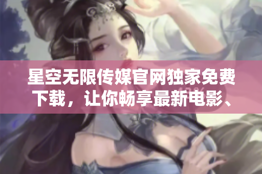 星空无限传媒官网独家免费下载，让你畅享最新电影、剧集和音乐