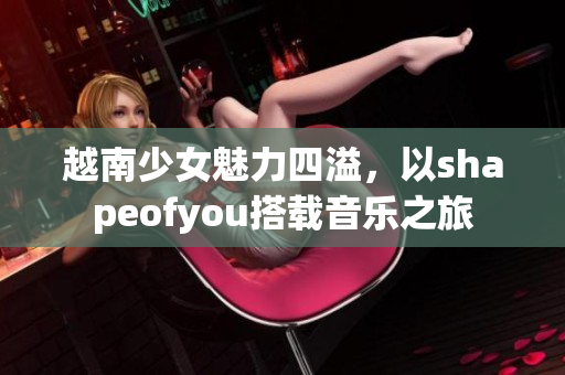 越南少女魅力四溢，以shapeofyou搭载音乐之旅