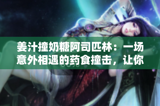 姜汁撞奶糖阿司匹林：一场意外相遇的药食撞击，让你惊喜不已