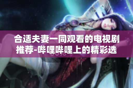 合适夫妻一同观看的电视剧推荐-哔哩哔哩上的精彩选择