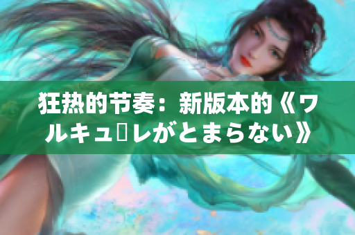 狂热的节奏：新版本的《ワルキューレがとまらない》歌词让人沉迷