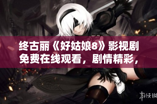终古丽《好姑娘8》影视剧免费在线观看，剧情精彩，快来追剧吧