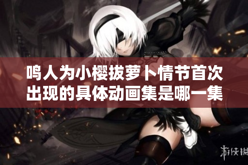 鸣人为小樱拔萝卜情节首次出现的具体动画集是哪一集重新梳理