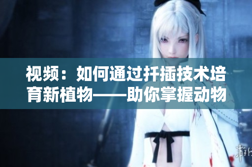 视频：如何通过扦插技术培育新植物——助你掌握动物扦插窍门