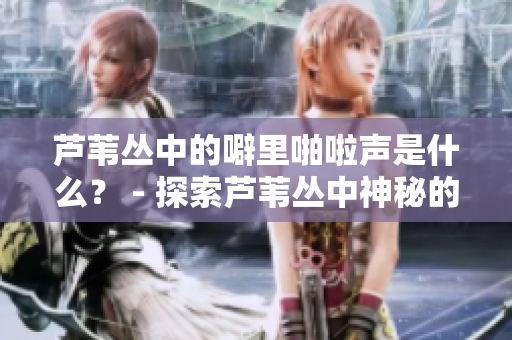 芦苇丛中的噼里啪啦声是什么？ - 探索芦苇丛中神秘的声音来源