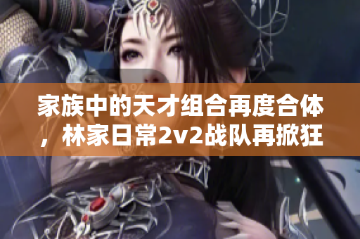 家族中的天才组合再度合体，林家日常2v2战队再掀狂潮