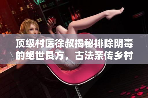 顶级村医徐叔揭秘排除阴毒的绝世良方，古法亲传乡村中医之精华