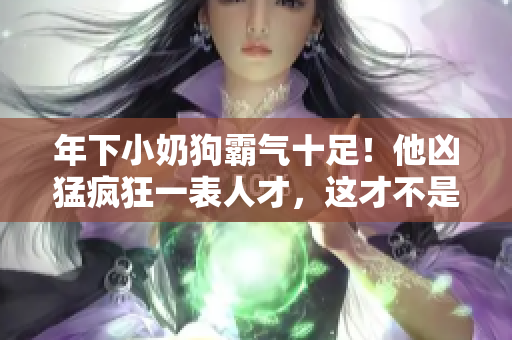 年下小奶狗霸气十足！他凶猛疯狂一表人才，这才不是阴阳怪气呢