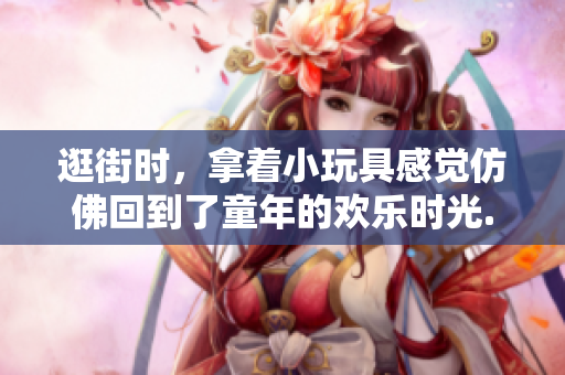 逛街时，拿着小玩具感觉仿佛回到了童年的欢乐时光...