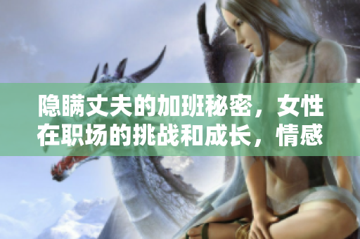 隐瞒丈夫的加班秘密，女性在职场的挑战和成长，情感剧集引发思考