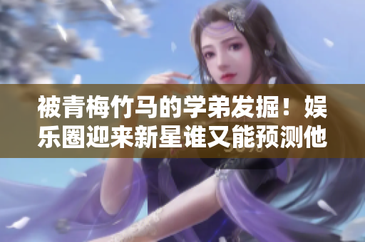 被青梅竹马的学弟发掘！娱乐圈迎来新星谁又能预测他的未来？