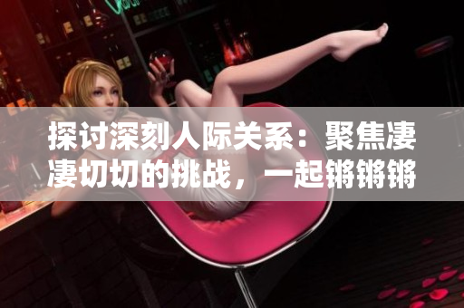 探讨深刻人际关系：聚焦凄凄切切的挑战，一起锵锵锵锵锵锵锵揭秘