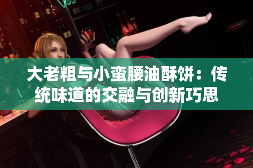 大老粗与小蛮腰油酥饼：传统味道的交融与创新巧思