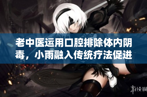 老中医运用口腔排除体内阴毒，小雨融入传统疗法促进康复