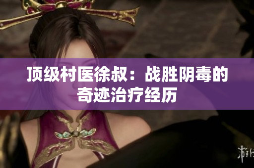 顶级村医徐叔：战胜阴毒的奇迹治疗经历