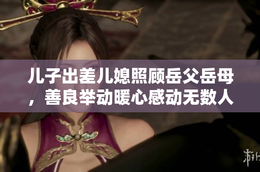 儿子出差儿媳照顾岳父岳母，善良举动暖心感动无数人