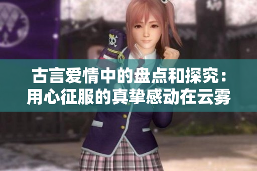 古言爱情中的盘点和探究：用心征服的真挚感动在云雾间散落