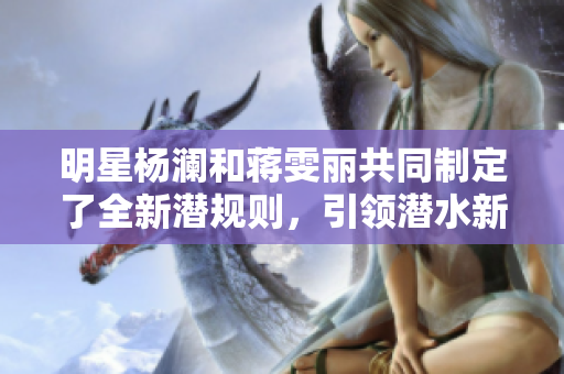 明星杨澜和蒋雯丽共同制定了全新潜规则，引领潜水新时代