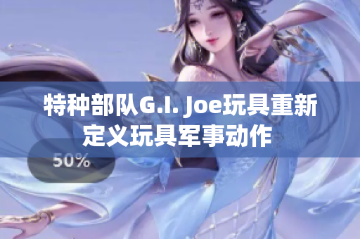 特种部队G.I. Joe玩具重新定义玩具军事动作 