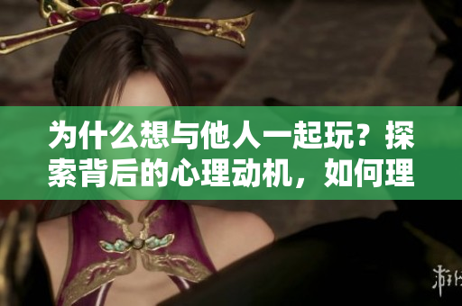 为什么想与他人一起玩？探索背后的心理动机，如何理解这种行为？