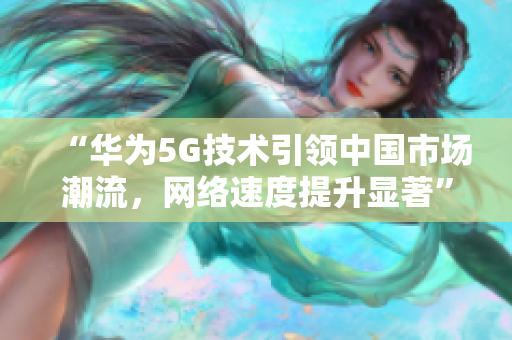 “华为5G技术引领中国市场潮流，网络速度提升显著”