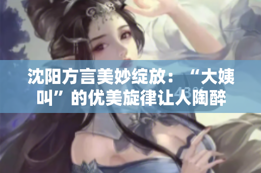 沈阳方言美妙绽放：“大姨叫”的优美旋律让人陶醉