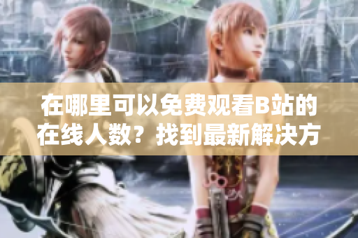 在哪里可以免费观看B站的在线人数？找到最新解决方案！