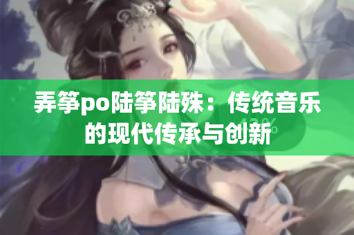 弄筝po陆筝陆殊：传统音乐的现代传承与创新