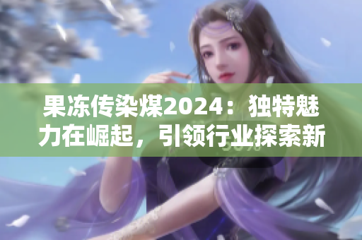 果冻传染煤2024：独特魅力在崛起，引领行业探索新路径
