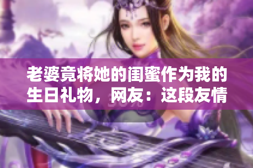 老婆竟将她的闺蜜作为我的生日礼物，网友：这段友情关系有点奇怪