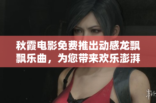 秋霞电影免费推出动感龙飘飘乐曲，为您带来欢乐澎湃的时刻
