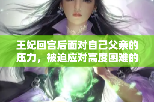 王妃回宫后面对自己父亲的压力，被迫应对高度困难的处境