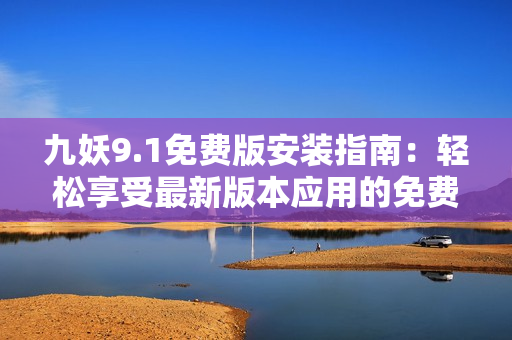 九妖9.1免费版安装指南：轻松享受最新版本应用的免费使用方式