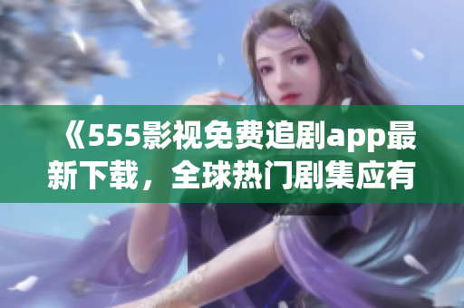 《555影视免费追剧app最新下载，全球热门剧集应有尽有！》