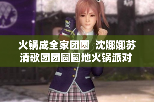 火锅成全家团圆  沈娜娜苏清歌团团圆圆地火锅派对 上演  
