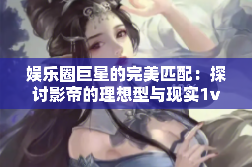 娱乐圈巨星的完美匹配：探讨影帝的理想型与现实1v1对决