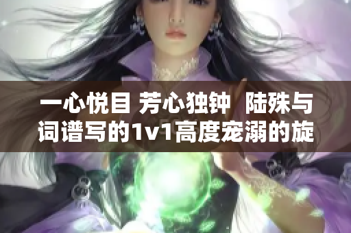 一心悦目 芳心独钟  陆殊与词谱写的1v1高度宠溺的旋律