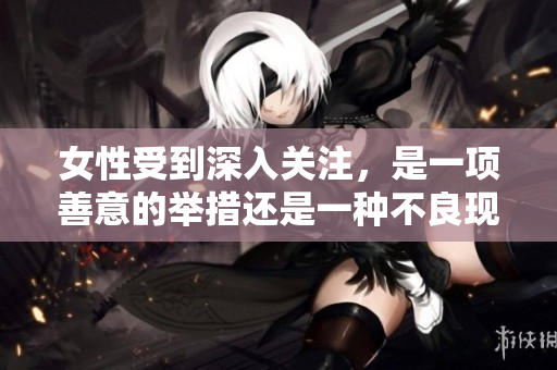 女性受到深入关注，是一项善意的举措还是一种不良现象？