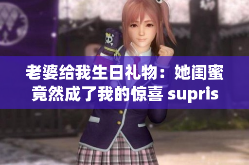 老婆给我生日礼物：她闺蜜竟然成了我的惊喜 suprise