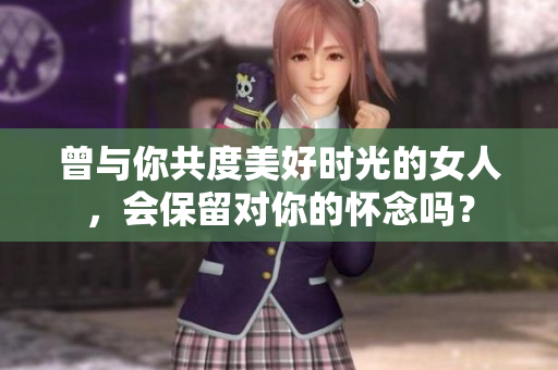 曾与你共度美好时光的女人，会保留对你的怀念吗？
